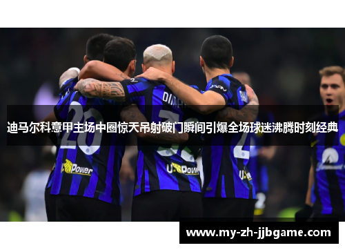 迪马尔科意甲主场中圈惊天吊射破门瞬间引爆全场球迷沸腾时刻经典 迪马尔科意甲主场中圈惊天吊射破门瞬间引爆全场球迷沸腾时刻经典